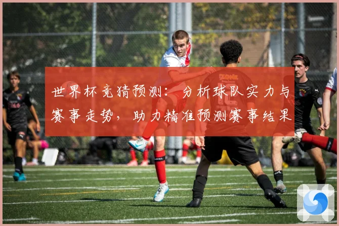 世界杯竞猜预测：分析球队实力与赛事走势，助力精准预测赛事结果
