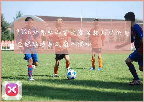 2026世界杯加拿大赛场精彩对决与全球球迷狂欢盛况揭秘