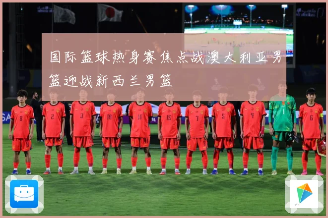 国际篮球热身赛焦点战澳大利亚男篮迎战新西兰男篮