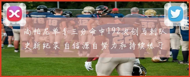 尚帕尼单季三分命中192次创马刺队史新纪录 自信源自努力和持续练习