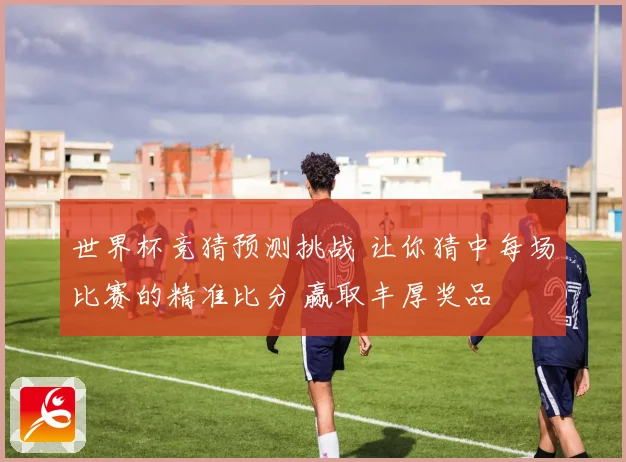世界杯竞猜预测挑战 让你猜中每场比赛的精准比分 赢取丰厚奖品