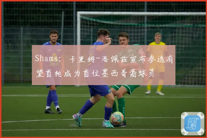 Shams：卡里姆-洛佩兹宣布参选有望首轮成为首位墨西哥裔球员