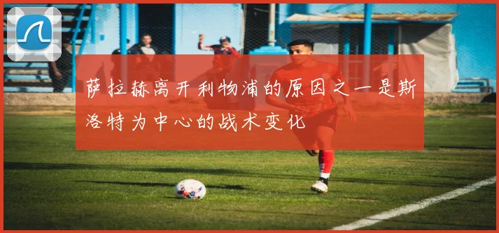萨拉赫离开利物浦的原因之一是斯洛特为中心的战术变化