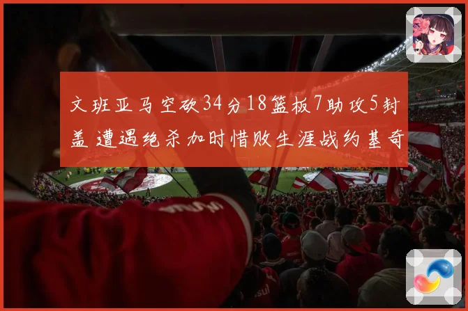 文班亚马空砍34分18篮板7助攻5封盖 遭遇绝杀加时惜败生涯战约基奇2胜5负