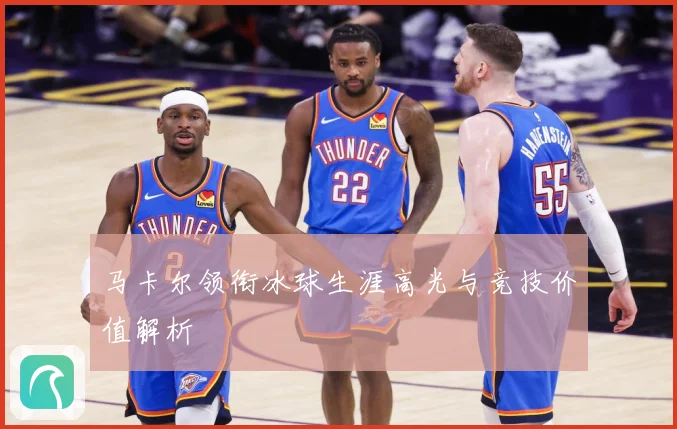 马卡尔领衔冰球生涯高光与竞技价值解析